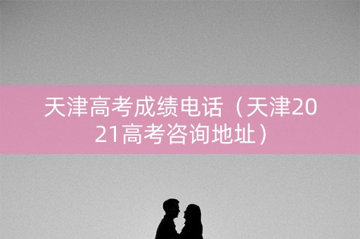 天津高考成绩电话（天津2021高考咨询地址）