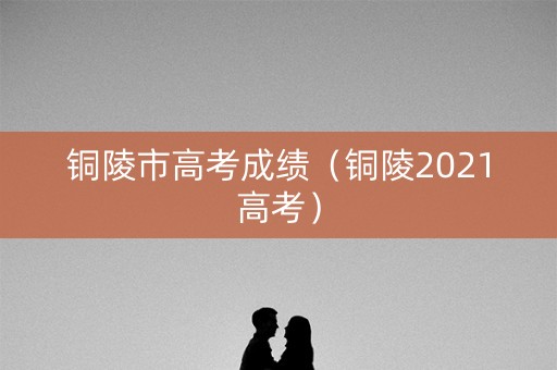 铜陵市高考成绩（铜陵2021高考）