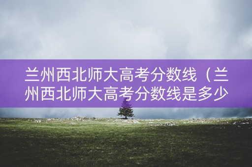 兰州西北师大高考分数线（兰州西北师大高考分数线是多少）