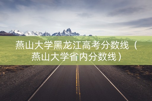 燕山大学黑龙江高考分数线（燕山大学省内分数线）