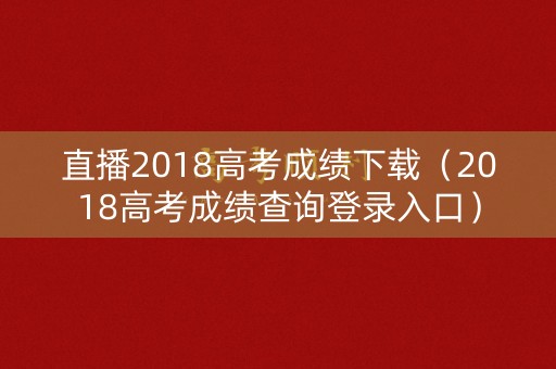 直播2018高考成绩下载（2018高考成绩查询登录入口）