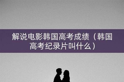 解说电影韩国高考成绩（韩国高考纪录片叫什么）