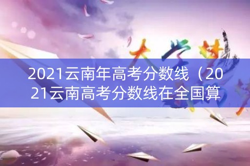 2021云南年高考分数线（2021云南高考分数线在全国算高的吗）