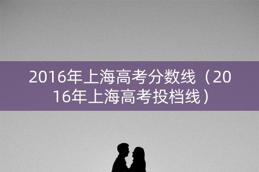 2016年上海高考分数线（2016年上海高考投档线）