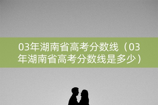 03年湖南省高考分数线（03年湖南省高考分数线是多少）