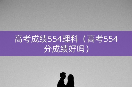 高考成绩554理科（高考554分成绩好吗）