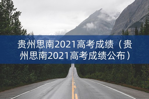 贵州思南2021高考成绩（贵州思南2021高考成绩公布）