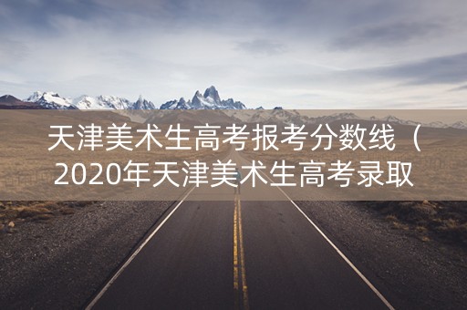 天津美术生高考报考分数线（2020年天津美术生高考录取分数线）