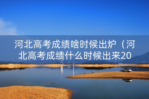 河北高考成绩啥时候出炉（河北高考成绩什么时候出来2021具体时间）