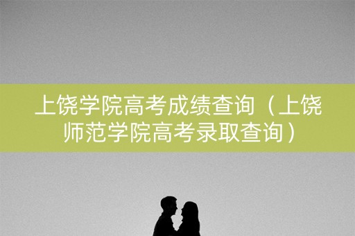 上饶学院高考成绩查询（上饶师范学院高考录取查询）