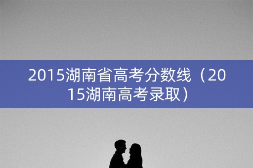 2015湖南省高考分数线（2015湖南高考录取）
