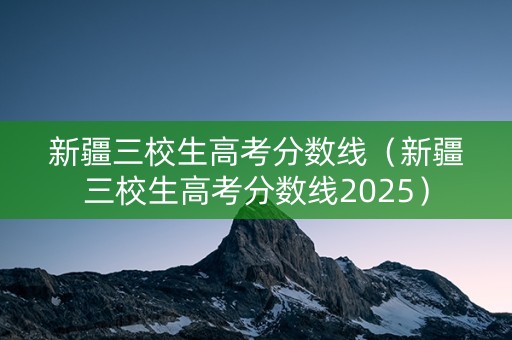 新疆三校生高考分数线（新疆三校生高考分数线2025）