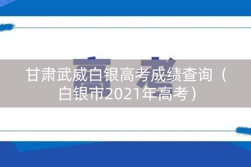 甘肃武威白银高考成绩查询（白银市2021年高考）