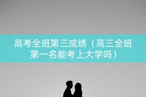 高考全班第三成绩（高三全班第一名能考上大学吗）