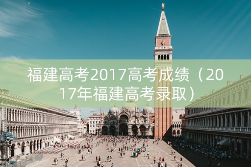 福建高考2017高考成绩（2017年福建高考录取）