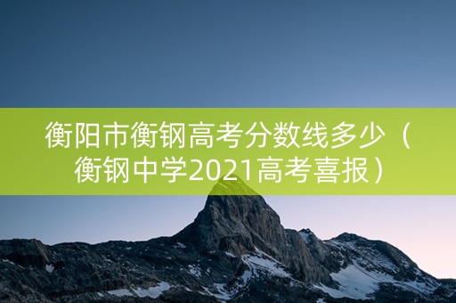 衡阳市衡钢高考分数线多少（衡钢中学2021高考喜报）