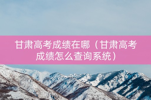 甘肃高考成绩在哪（甘肃高考成绩怎么查询系统）