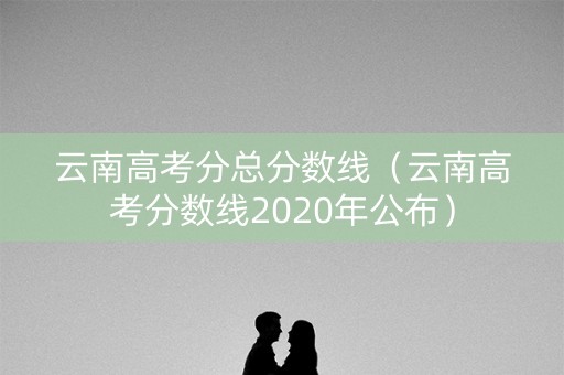 云南高考分总分数线（云南高考分数线2020年公布）