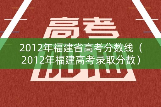 2012年福建省高考分数线（2012年福建高考录取分数）