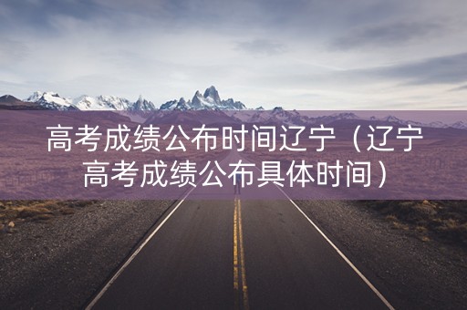 高考成绩公布时间辽宁（辽宁高考成绩公布具体时间）