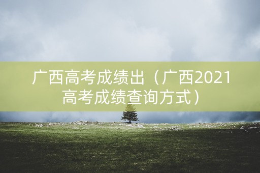 广西高考成绩出（广西2021高考成绩查询方式）