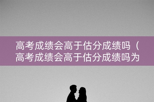 高考成绩会高于估分成绩吗（高考成绩会高于估分成绩吗为什么）