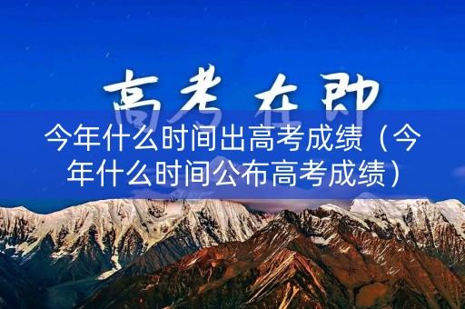 今年什么时间出高考成绩（今年什么时间公布高考成绩）
