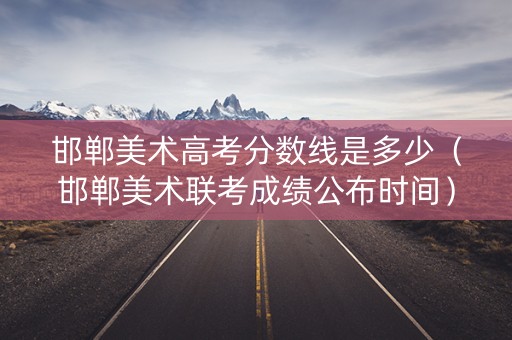 邯郸美术高考分数线是多少（邯郸美术联考成绩公布时间）