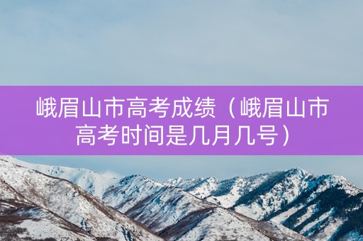 峨眉山市高考成绩（峨眉山市高考时间是几月几号）