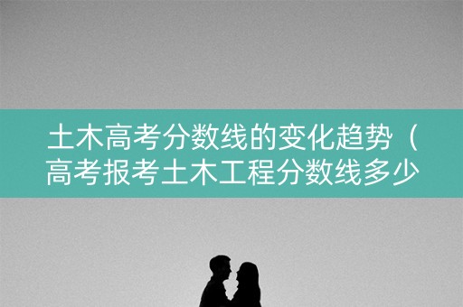 土木高考分数线的变化趋势（高考报考土木工程分数线多少）
