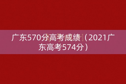 广东570分高考成绩（2021广东高考574分）