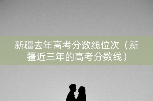 新疆去年高考分数线位次（新疆近三年的高考分数线）