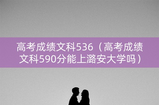 高考成绩文科536（高考成绩文科590分能上潞安大学吗）
