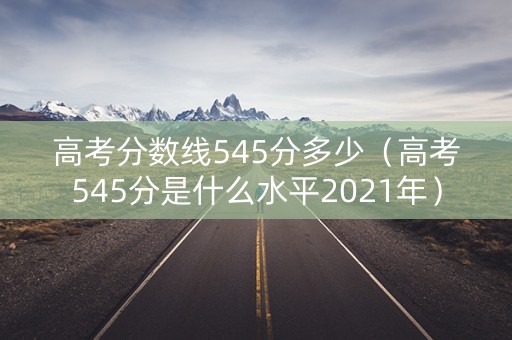高考分数线545分多少（高考545分是什么水平2021年）