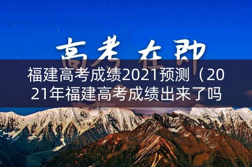 福建高考成绩2021预测（2021年福建高考成绩出来了吗?）