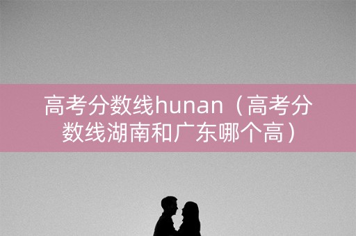 高考分数线hunan（高考分数线湖南和广东哪个高）