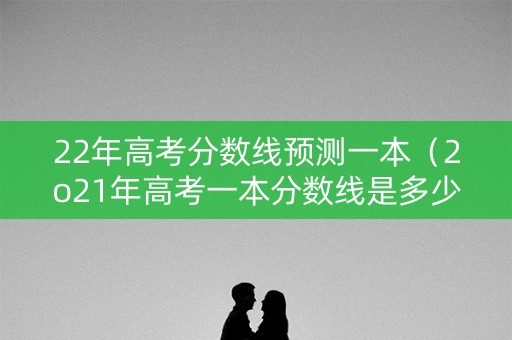 22年高考分数线预测一本（2o21年高考一本分数线是多少）