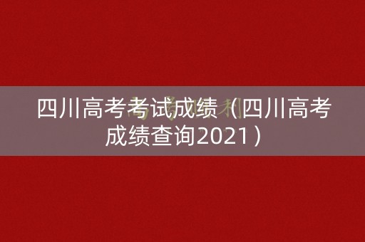 四川高考考试成绩（四川高考成绩查询2021）