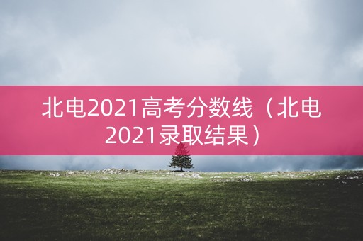 北电2021高考分数线（北电2021录取结果）