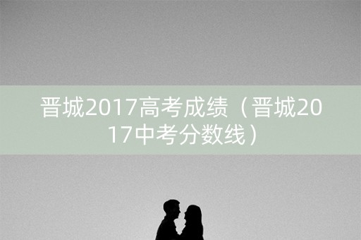 晋城2017高考成绩（晋城2017中考分数线）