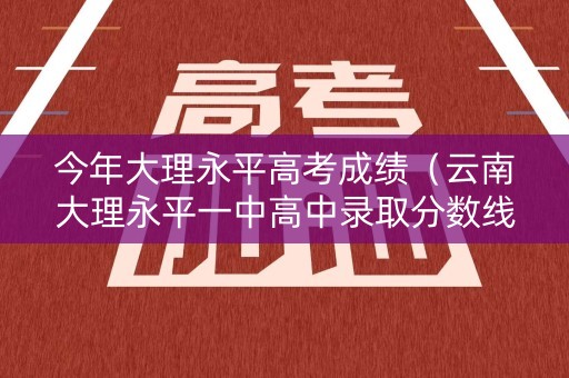 今年大理永平高考成绩（云南大理永平一中高中录取分数线）