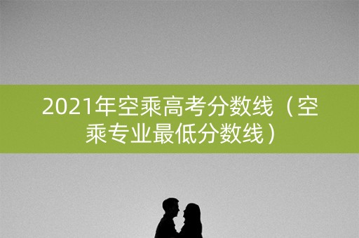 2021年空乘高考分数线（空乘专业最低分数线）