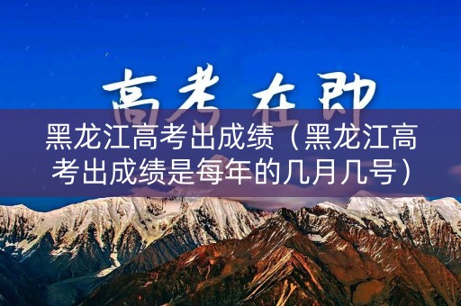 黑龙江高考出成绩（黑龙江高考出成绩是每年的几月几号）