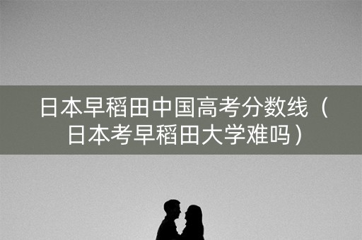 日本早稻田中国高考分数线（日本考早稻田大学难吗）