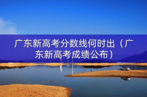 广东新高考分数线何时出（广东新高考成绩公布）