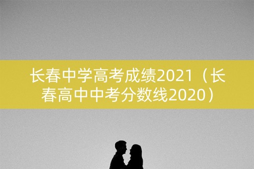长春中学高考成绩2021（长春高中中考分数线2020）