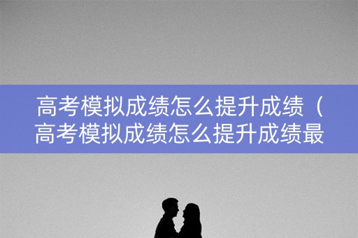高考模拟成绩怎么提升成绩（高考模拟成绩怎么提升成绩最快）