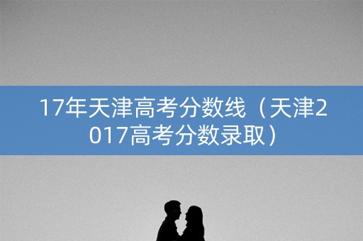 17年天津高考分数线（天津2017高考分数录取）