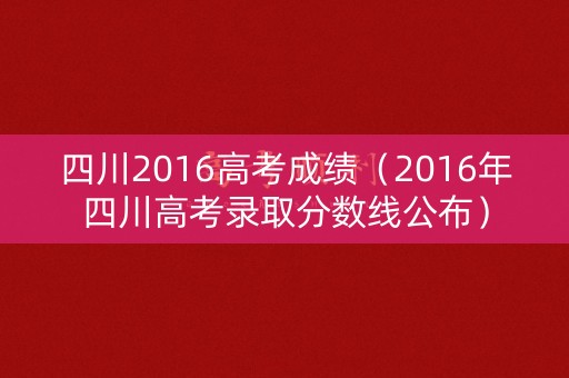 四川2016高考成绩（2016年四川高考录取分数线公布）