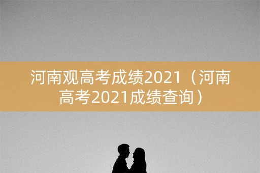 河南观高考成绩2021（河南高考2021成绩查询）